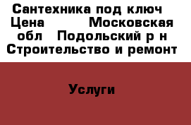 Сантехника под ключ › Цена ­ 100 - Московская обл., Подольский р-н Строительство и ремонт » Услуги   . Московская обл.